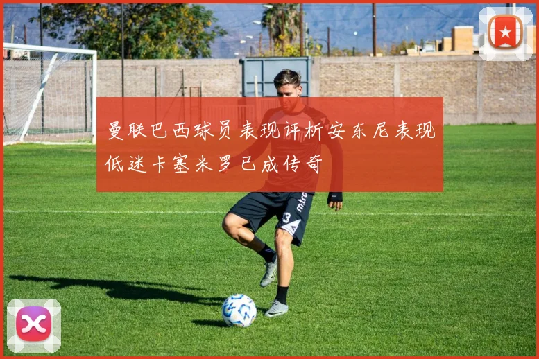 曼联巴西球员表现评析安东尼表现低迷卡塞米罗已成传奇