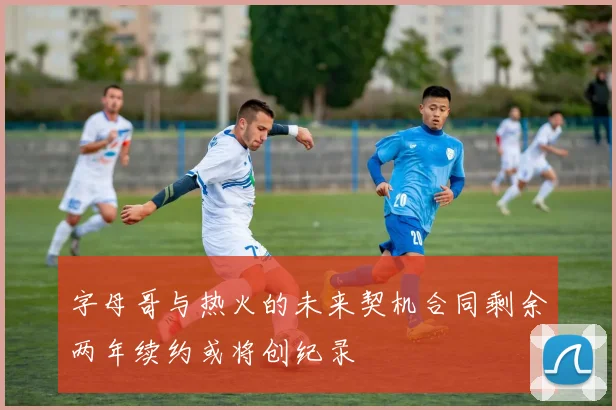 字母哥与热火的未来契机合同剩余两年续约或将创纪录