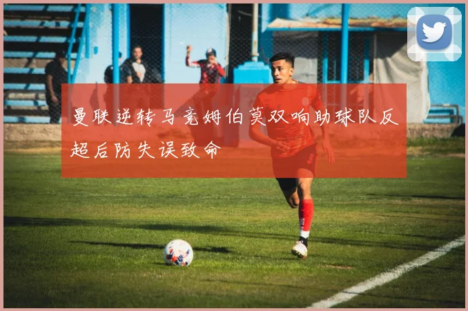 曼联逆转马竞姆伯莫双响助球队反超后防失误致命