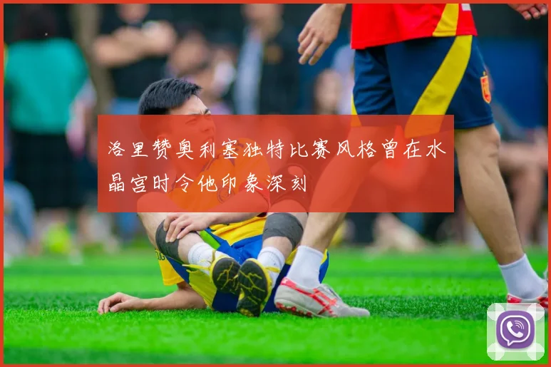洛里赞奥利塞独特比赛风格曾在水晶宫时令他印象深刻
