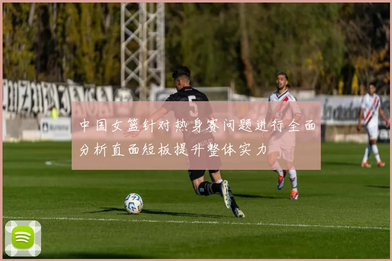 中国女篮针对热身赛问题进行全面分析直面短板提升整体实力